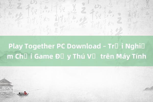 Play Together PC Download – Trải Nghiệm Chơi Game Đầy Thú Vị trên Máy Tính