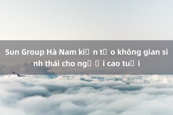 Sun Group Hà Nam kiến tạo không gian sinh thái cho người cao tuổi