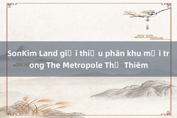 SonKim Land giới thiệu phân khu mới trong The Metropole Thủ Thiêm