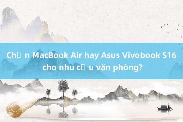 Chọn MacBook Air hay Asus Vivobook S16 cho nhu cầu văn phòng?