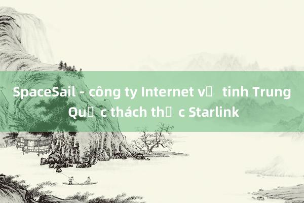 SpaceSail - công ty Internet vệ tinh Trung Quốc thách thức Starlink