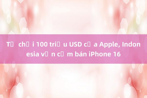 Từ chối 100 triệu USD của Apple， Indonesia vẫn cấm bán iPhone 16