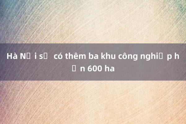 Hà Nội sẽ có thêm ba khu công nghiệp hơn 600 ha