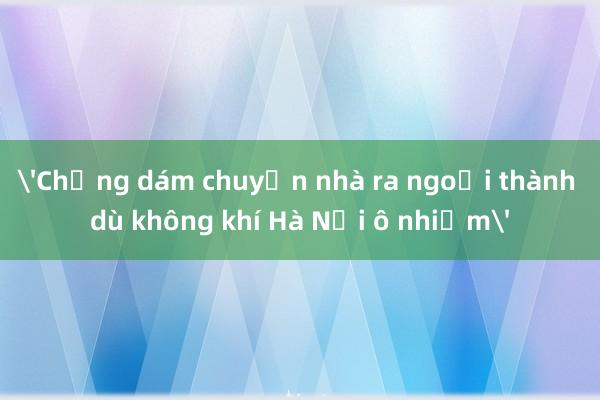 'Chẳng dám chuyển nhà ra ngoại thành dù không khí Hà Nội ô nhiễm'