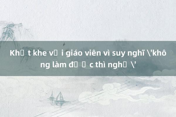 Khắt khe với giáo viên vì suy nghĩ 'không làm được thì nghỉ'