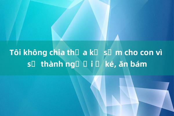 Tôi không chia thừa kế sớm cho con vì sợ thành người ở ké， ăn bám