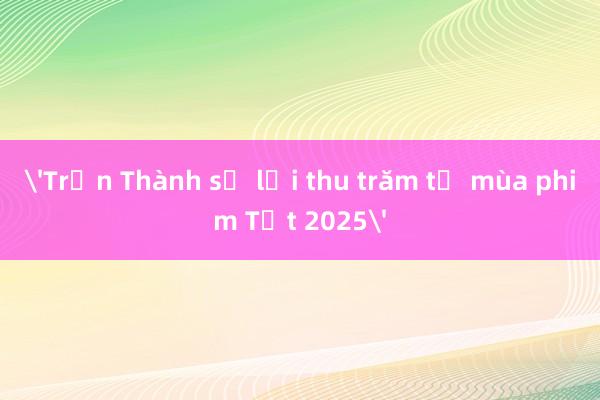 'Trấn Thành sẽ lại thu trăm tỷ mùa phim Tết 2025'