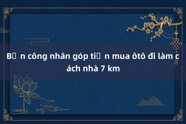 Bốn công nhân góp tiền mua ôtô đi làm cách nhà 7 km