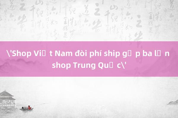 'Shop Việt Nam đòi phí ship gấp ba lần shop Trung Quốc'