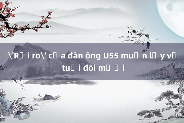 'Rủi ro' của đàn ông U55 muốn lấy vợ tuổi đôi mươi