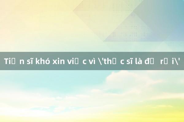 Tiến sĩ khó xin việc vì 'thạc sĩ là đủ rồi'