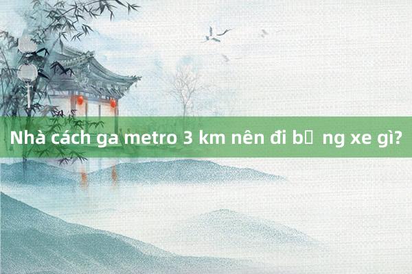 Nhà cách ga metro 3 km nên đi bằng xe gì?