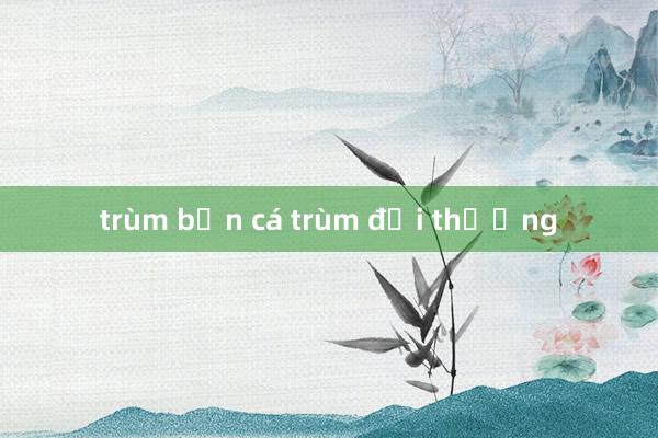 trùm bắn cá trùm đổi thưởng