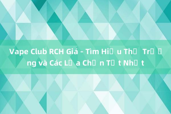 Vape Club RCH Giá - Tìm Hiểu Thị Trường và Các Lựa Chọn Tốt Nhất