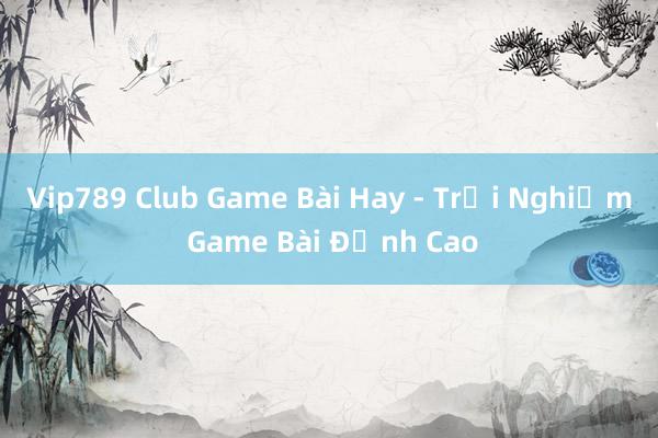 Vip789 Club Game Bài Hay - Trải Nghiệm Game Bài Đỉnh Cao