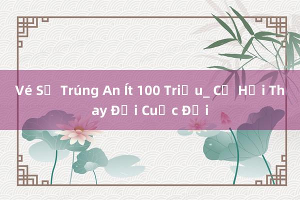 Vé Số Trúng An Ít 100 Triệu_ Cơ Hội Thay Đổi Cuộc Đời