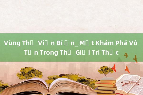 Vùng Thư Viện Bí Ẩn_ Một Khám Phá Vô Tận Trong Thế Giới Tri Thức