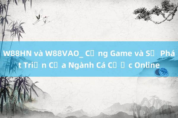 W88HN và W88VAO_ Cổng Game và Sự Phát Triển Của Ngành Cá Cược Online