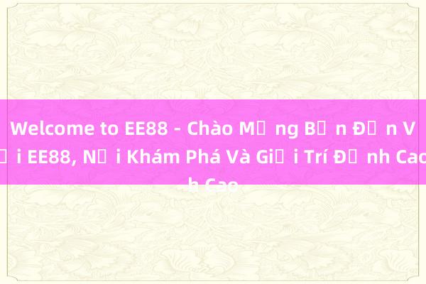 Welcome to EE88 - Chào Mừng Bạn Đến Với EE88, Nơi Khám Phá Và Giải Trí Đỉnh Cao