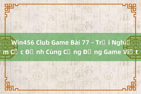 Win456 Club Game Bài 77 – Trải Nghiệm Cực Đỉnh Cùng Cộng Đồng Game Việt