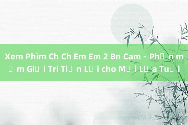 Xem Phim Ch Ch Em Em 2 Bn Cam - Phần mềm Giải Trí Tiện Lợi cho Mọi Lứa Tuổi