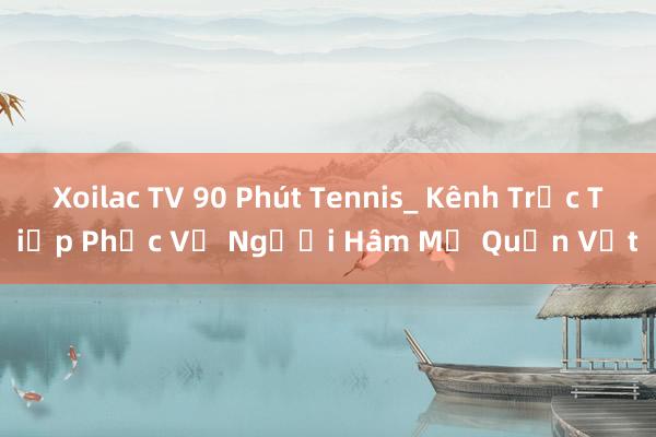 Xoilac TV 90 Phút Tennis_ Kênh Trực Tiếp Phục Vụ Người Hâm Mộ Quần Vợt