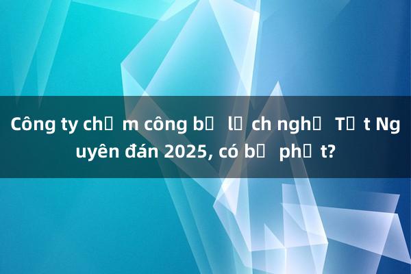 Công ty chậm công bố lịch nghỉ Tết Nguyên đán 2025, có bị phạt?