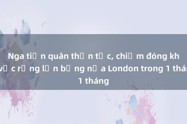 Nga tiến quân thần tốc， chiếm đóng khu vực rộng lớn bằng nửa London trong 1 tháng