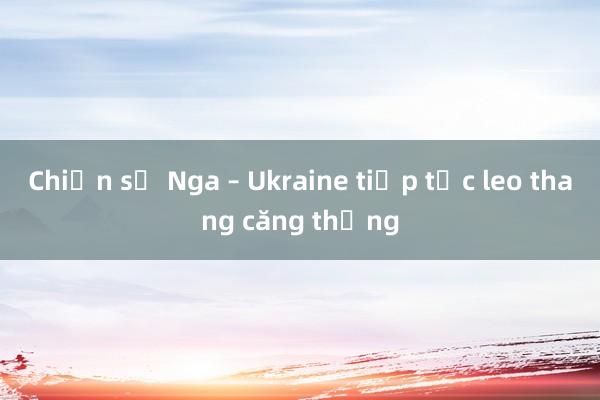 Chiến sự Nga – Ukraine tiếp tục leo thang căng thẳng