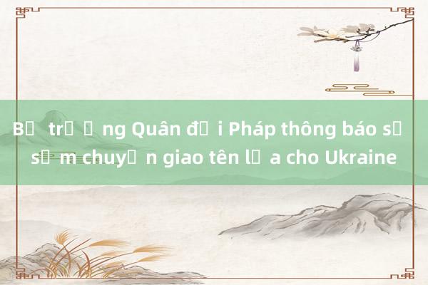 Bộ trưởng Quân đội Pháp thông báo sẽ sớm chuyển giao tên lửa cho Ukraine