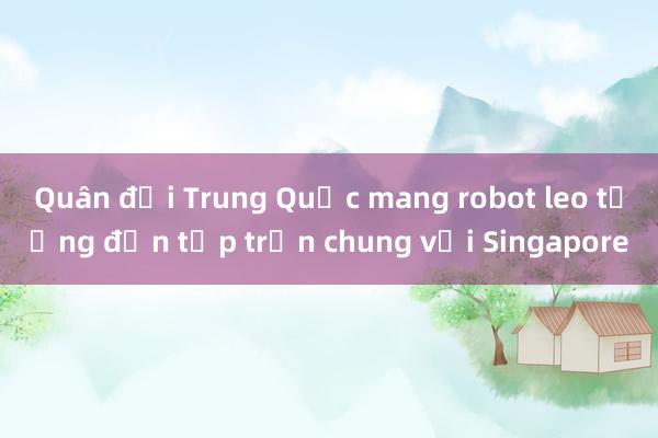 Quân đội Trung Quốc mang robot leo tường đến tập trận chung với Singapore