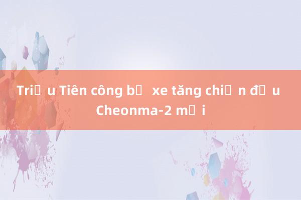 Triều Tiên công bố xe tăng chiến đấu Cheonma-2 mới