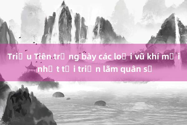 Triều Tiên trưng bày các loại vũ khí mới nhất tại triển lãm quân sự