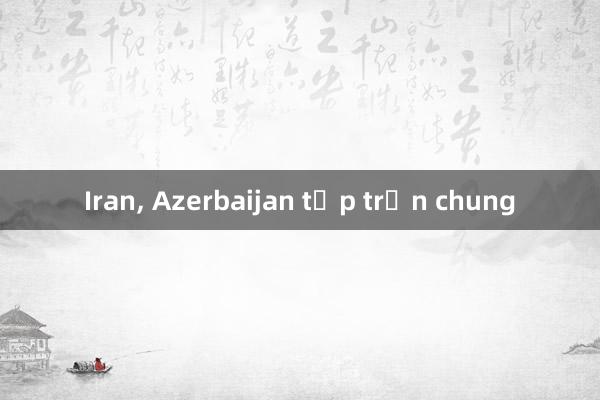 Iran， Azerbaijan tập trận chung