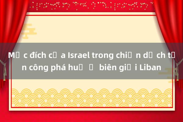 Mục đích của Israel trong chiến dịch tấn công phá huỷ ở biên giới Liban