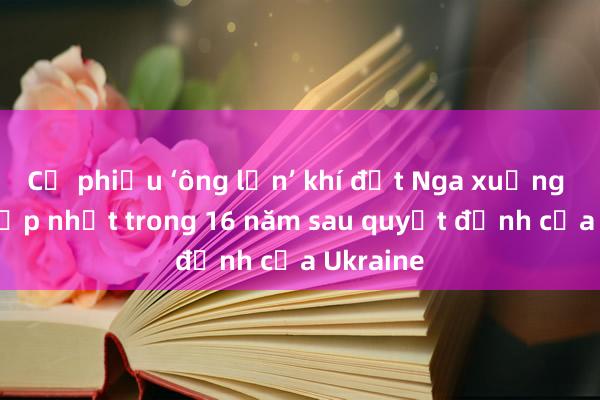 Cổ phiếu ‘ông lớn’ khí đốt Nga xuống mức thấp nhất trong 16 năm sau quyết định của Ukraine