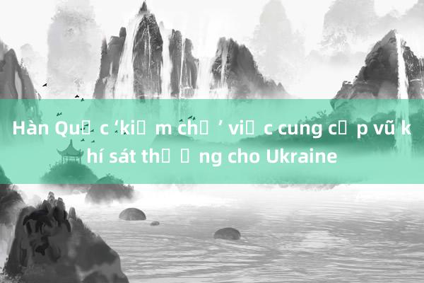 Hàn Quốc ‘kiềm chế’ việc cung cấp vũ khí sát thương cho Ukraine