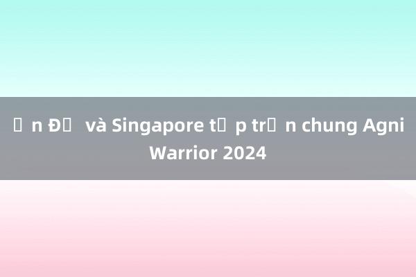 Ấn Độ và Singapore tập trận chung AgniWarrior 2024