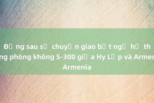 Đằng sau sự chuyển giao bất ngờ hệ thống phòng không S-300 giữa Hy Lạp và Armenia