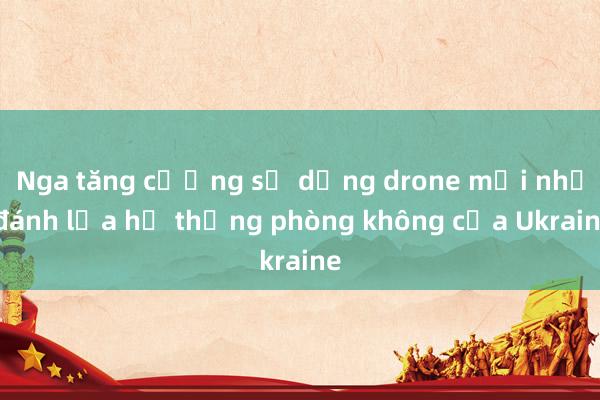 Nga tăng cường sử dụng drone mồi nhử đánh lừa hệ thống phòng không của Ukraine