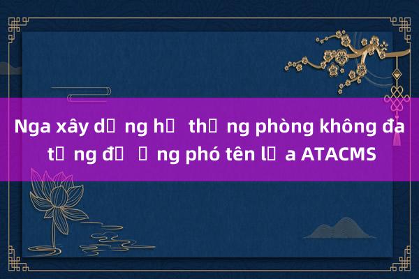 Nga xây dựng hệ thống phòng không đa tầng để ứng phó tên lửa ATACMS