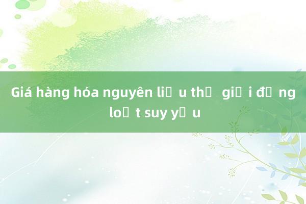 Giá hàng hóa nguyên liệu thế giới đồng loạt suy yếu