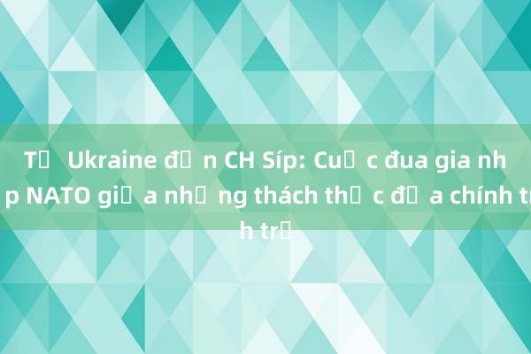 Từ Ukraine đến CH Síp: Cuộc đua gia nhập NATO giữa những thách thức địa chính trị