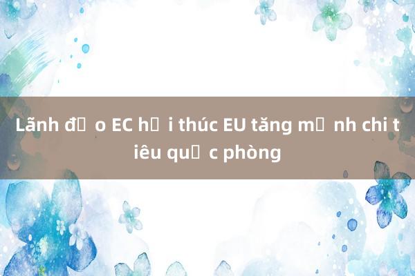 Lãnh đạo EC hối thúc EU tăng mạnh chi tiêu quốc phòng