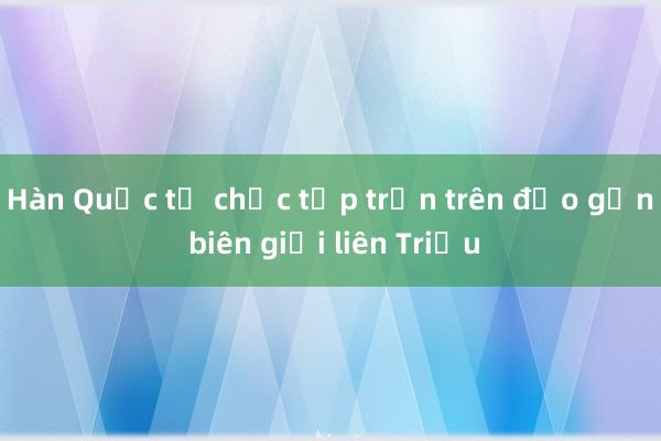 Hàn Quốc tổ chức tập trận trên đảo gần biên giới liên Triều