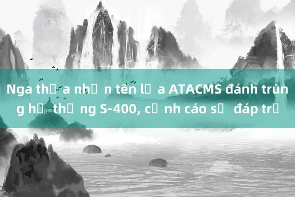 Nga thừa nhận tên lửa ATACMS đánh trúng hệ thống S-400， cảnh cáo sẽ đáp trả