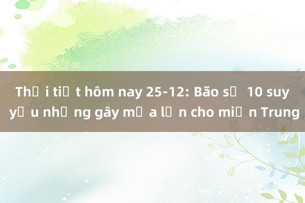 Thời tiết hôm nay 25-12: Bão số 10 suy yếu nhưng gây mưa lớn cho miền Trung