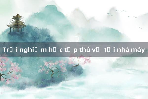 Trải nghiệm học tập thú vị tại nhà máy