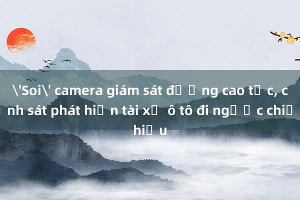 'Soi' camera giám sát đường cao tốc， cảnh sát phát hiện tài xế ô tô đi ngược chiều