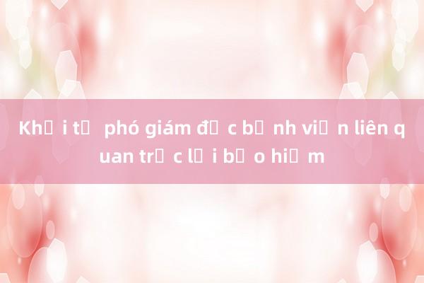 Khởi tố phó giám đốc bệnh viện liên quan trục lợi bảo hiểm